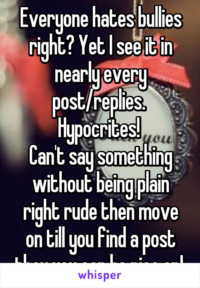 Everyone hates bullies right? Yet I see it in nearly every post/replies. 
Hypocrites! 
Can't say something without being plain right rude then move on till you find a post they you can be nice on! 