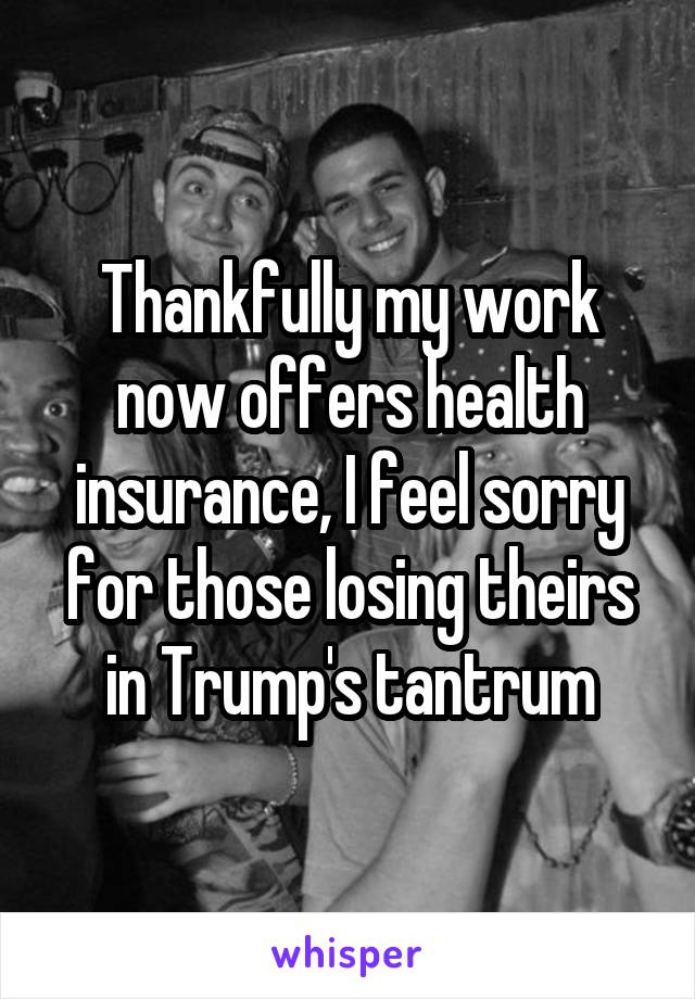 Thankfully my work now offers health insurance, I feel sorry for those losing theirs in Trump's tantrum