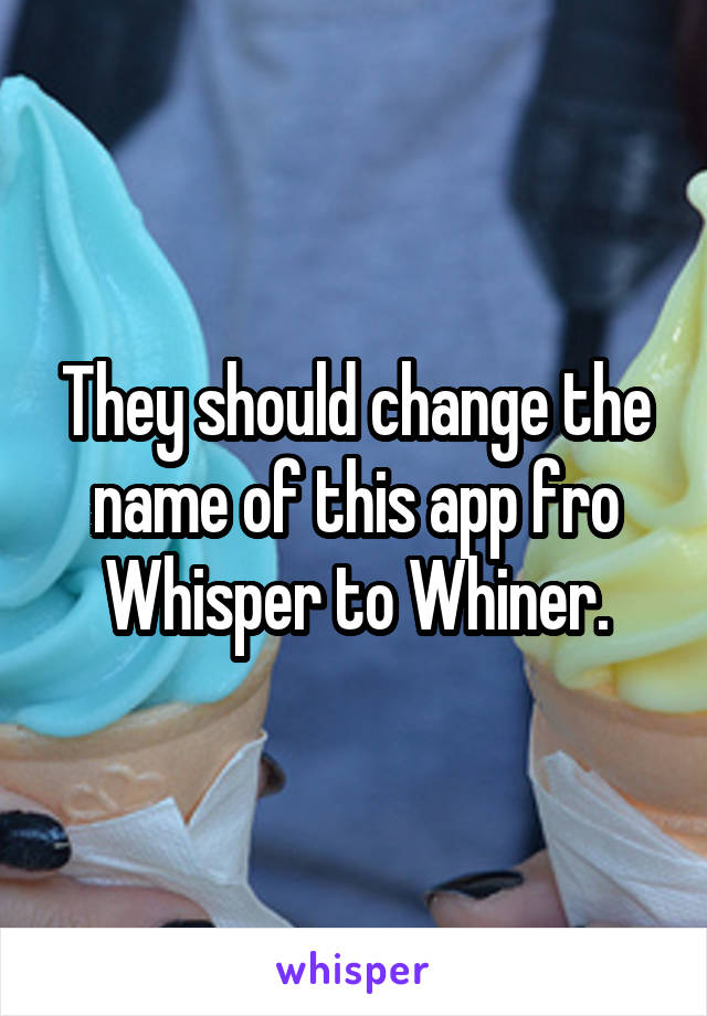 They should change the name of this app fro Whisper to Whiner.