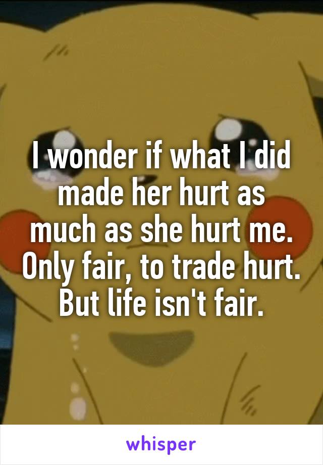 I wonder if what I did made her hurt as much as she hurt me. Only fair, to trade hurt. But life isn't fair.