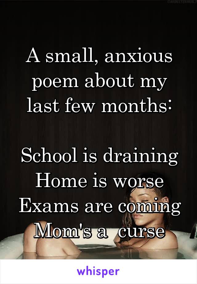 A small, anxious poem about my last few months:

School is draining
Home is worse
Exams are coming
Mom's a  curse