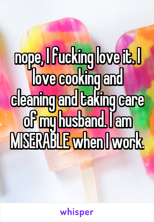 nope, I fucking love it. I love cooking and cleaning and taking care of my husband. I am MISERABLE when I work. 