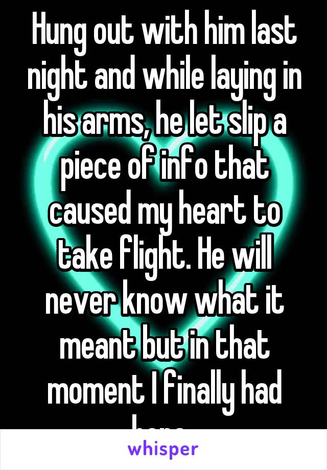 Hung out with him last night and while laying in his arms, he let slip a piece of info that caused my heart to take flight. He will never know what it meant but in that moment I finally had hope. 