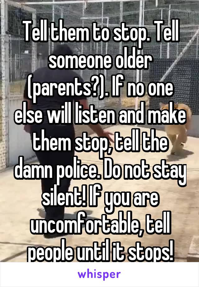 Tell them to stop. Tell someone older (parents?). If no one else will listen and make them stop, tell the damn police. Do not stay silent! If you are uncomfortable, tell people until it stops!