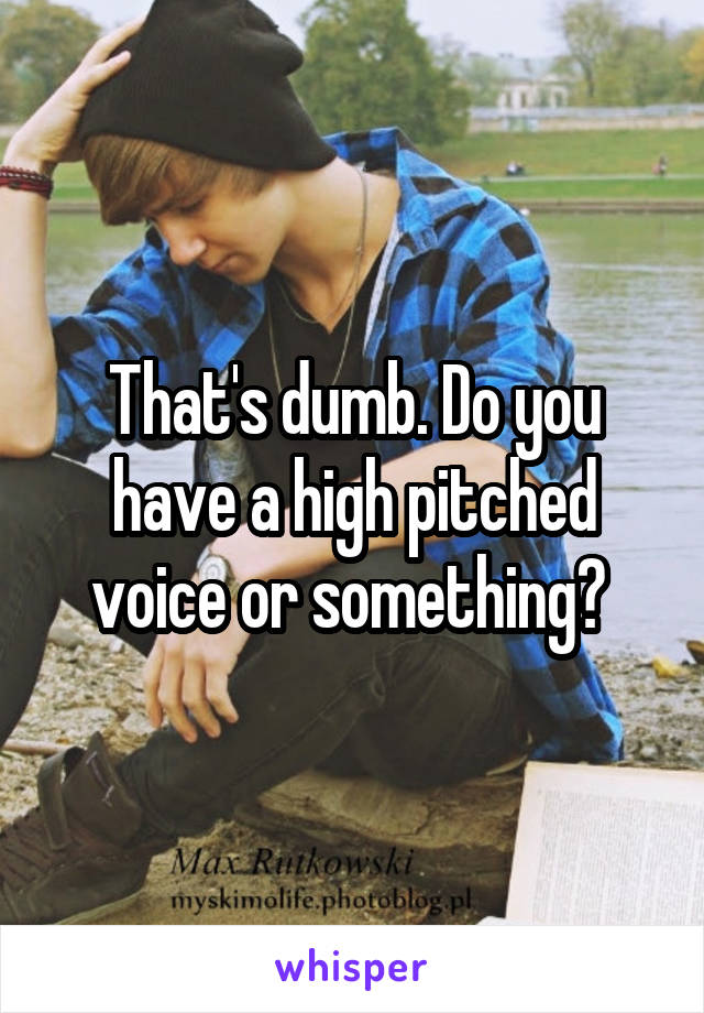 That's dumb. Do you have a high pitched voice or something? 