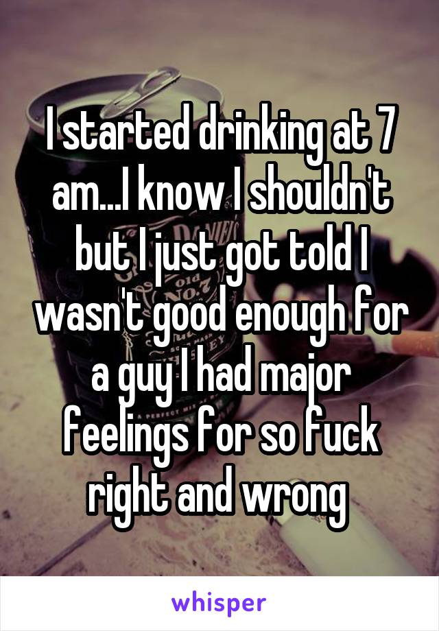 I started drinking at 7 am...I know I shouldn't but I just got told I wasn't good enough for a guy I had major feelings for so fuck right and wrong 