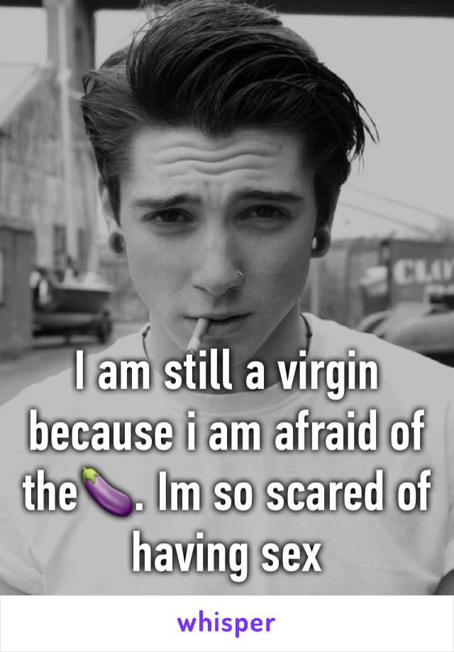 I am still a virgin because i am afraid of the🍆. Im so scared of having sex