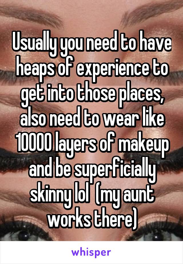 Usually you need to have heaps of experience to get into those places, also need to wear like 10000 layers of makeup and be superficially skinny lol  (my aunt works there)