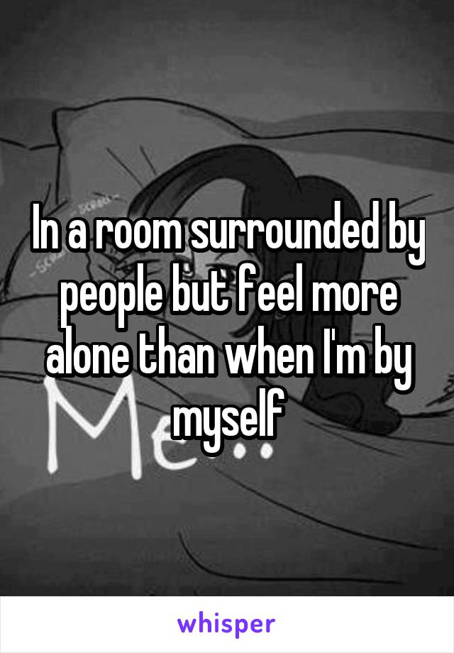 In a room surrounded by people but feel more alone than when I'm by myself