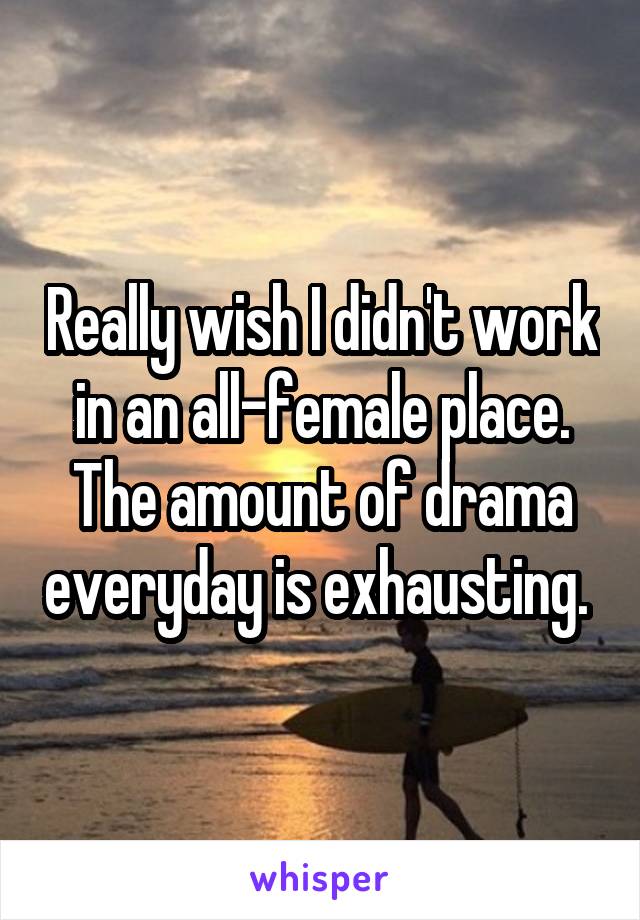 Really wish I didn't work in an all-female place. The amount of drama everyday is exhausting. 