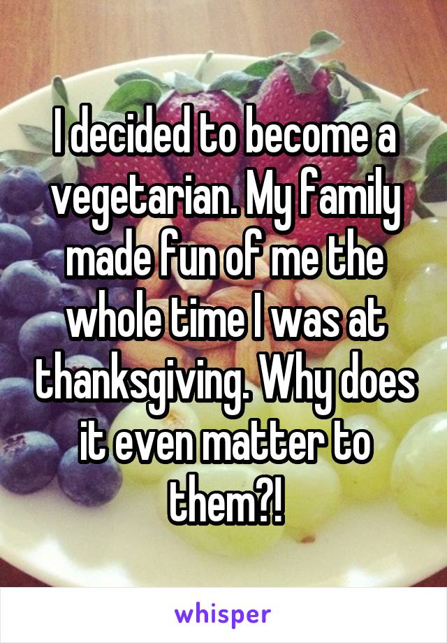 I decided to become a vegetarian. My family made fun of me the whole time I was at thanksgiving. Why does it even matter to them?!