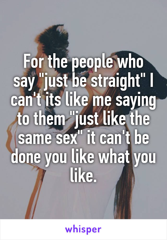 For the people who say "just be straight" I can't its like me saying to them "just like the same sex" it can't be done you like what you like.