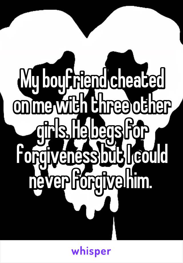 My boyfriend cheated on me with three other girls. He begs for forgiveness but I could never forgive him. 