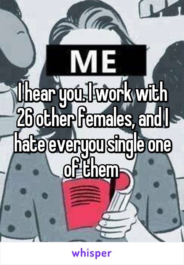 I hear you. I work with 26 other females, and I hate everyou single one of them 