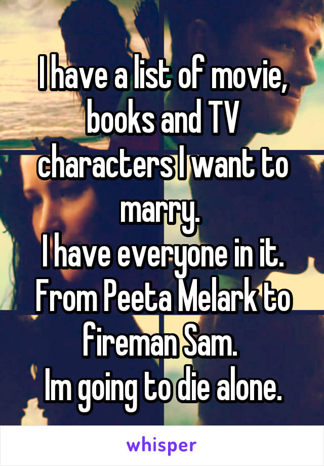 I have a list of movie, books and TV characters I want to marry. 
I have everyone in it. From Peeta Melark to fireman Sam. 
Im going to die alone.