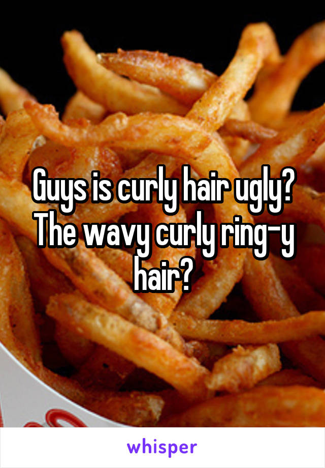 Guys is curly hair ugly? The wavy curly ring-y hair?