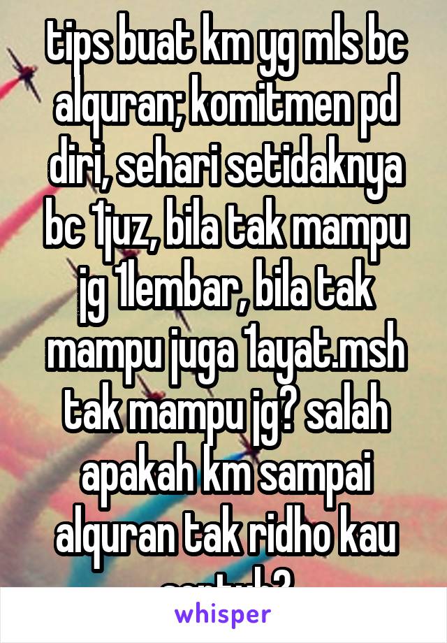 tips buat km yg mls bc alquran; komitmen pd diri, sehari setidaknya bc 1juz, bila tak mampu jg 1lembar, bila tak mampu juga 1ayat.msh tak mampu jg? salah apakah km sampai alquran tak ridho kau sentuh?