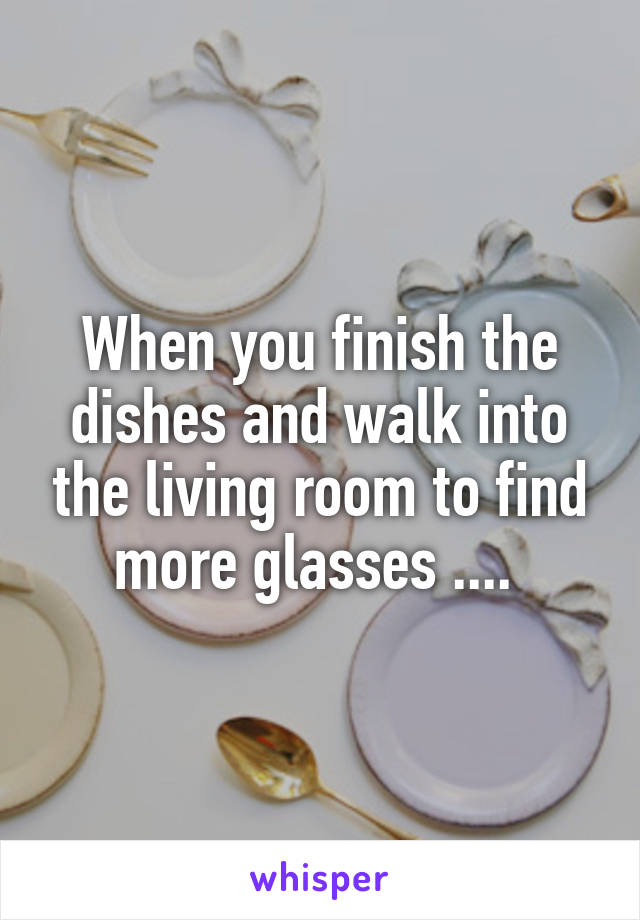 When you finish the dishes and walk into the living room to find more glasses .... 