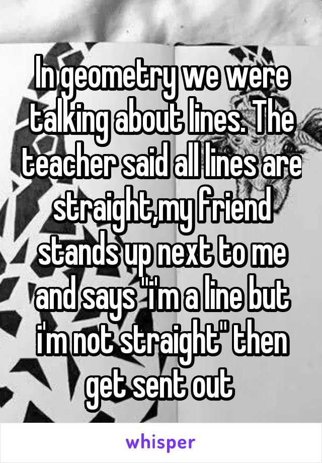 In geometry we were talking about lines. The teacher said all lines are straight,my friend stands up next to me and says "i'm a line but i'm not straight" then get sent out 