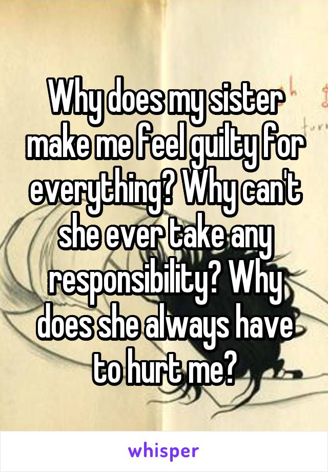 Why does my sister make me feel guilty for everything? Why can't she ever take any responsibility? Why does she always have to hurt me?