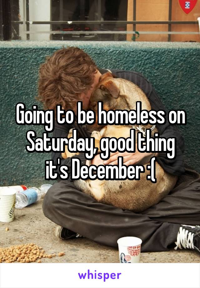 Going to be homeless on Saturday, good thing it's December :(