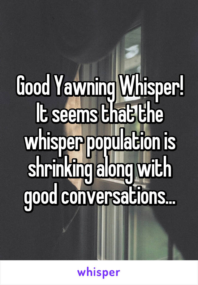 Good Yawning Whisper! It seems that the whisper population is shrinking along with good conversations...