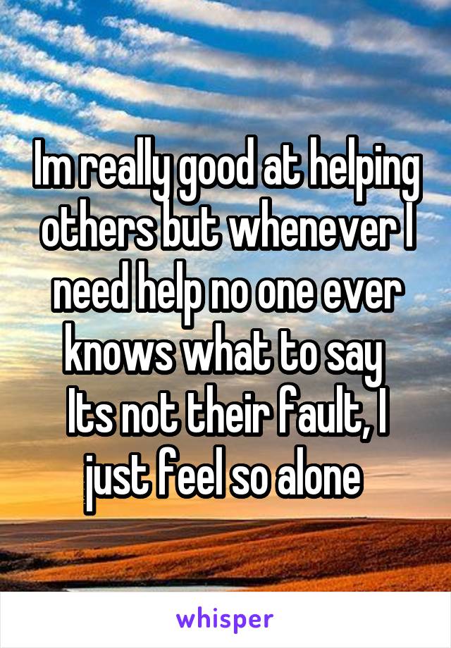 Im really good at helping others but whenever I need help no one ever knows what to say 
Its not their fault, I just feel so alone 