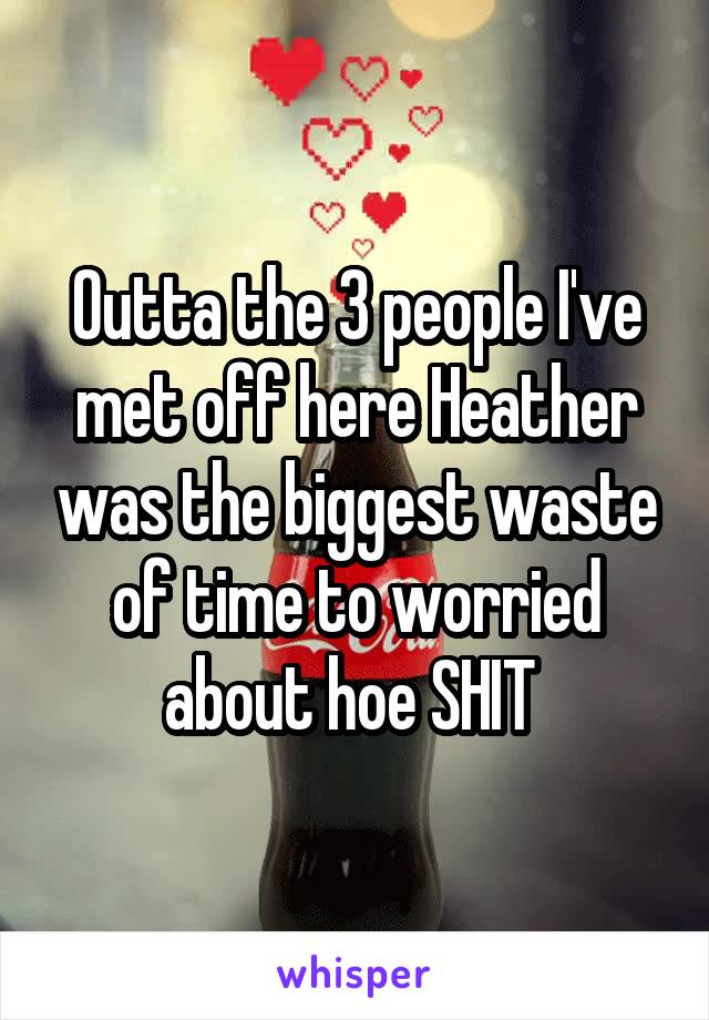 Outta the 3 people I've met off here Heather was the biggest waste of time to worried about hoe SHIT 