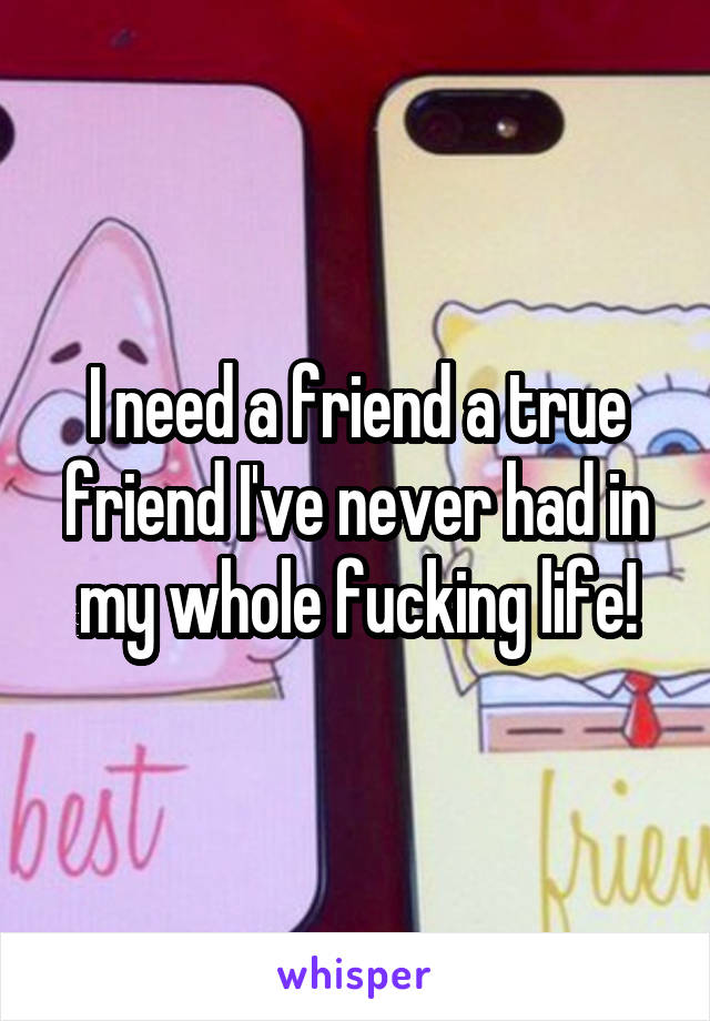 I need a friend a true friend I've never had in my whole fucking life!