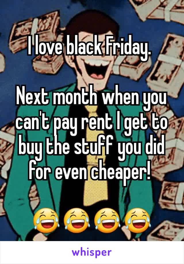 I love black Friday. 

Next month when you can't pay rent I get to buy the stuff you did for even cheaper! 

😂😂😂😂