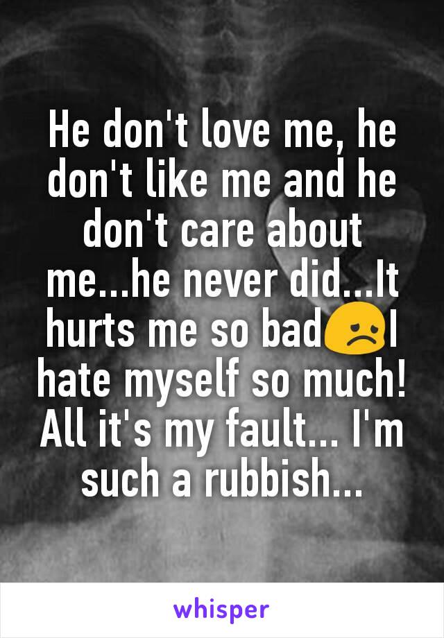 He don't love me, he don't like me and he don't care about me...he never did...It hurts me so bad😞I hate myself so much!All it's my fault... I'm such a rubbish...