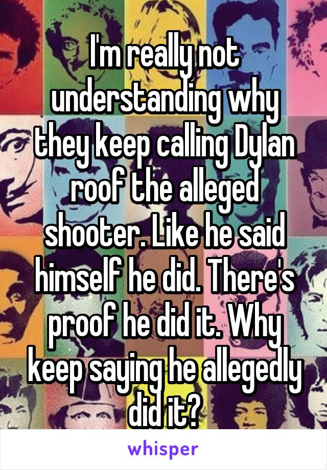 I'm really not understanding why they keep calling Dylan roof the alleged shooter. Like he said himself he did. There's proof he did it. Why keep saying he allegedly did it?