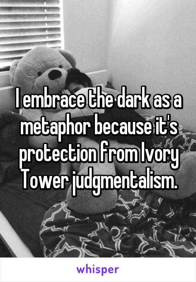 I embrace the dark as a metaphor because it's protection from Ivory Tower judgmentalism.