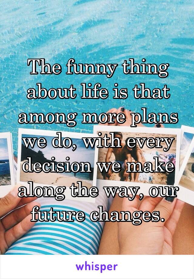 The funny thing about life is that among more plans we do, with every decision we make along the way, our future changes.