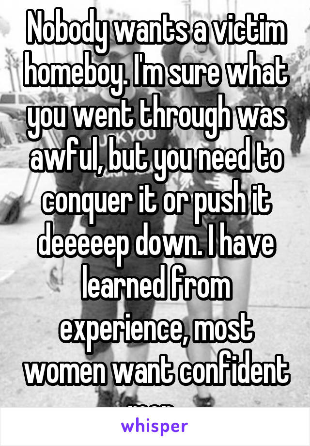 Nobody wants a victim homeboy. I'm sure what you went through was awful, but you need to conquer it or push it deeeeep down. I have learned from experience, most women want confident men. 