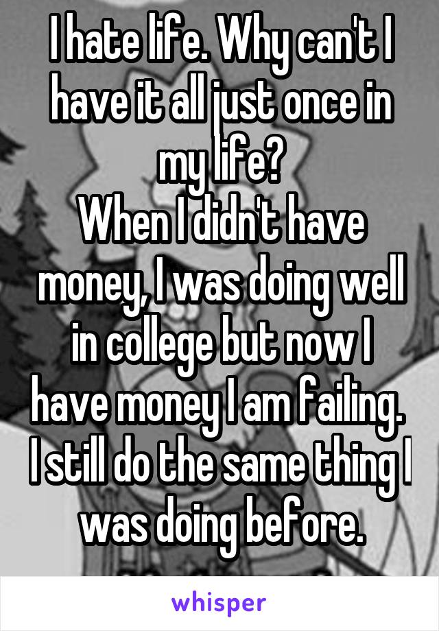 I hate life. Why can't I have it all just once in my life?
When I didn't have money, I was doing well in college but now I have money I am failing.  I still do the same thing I was doing before.
