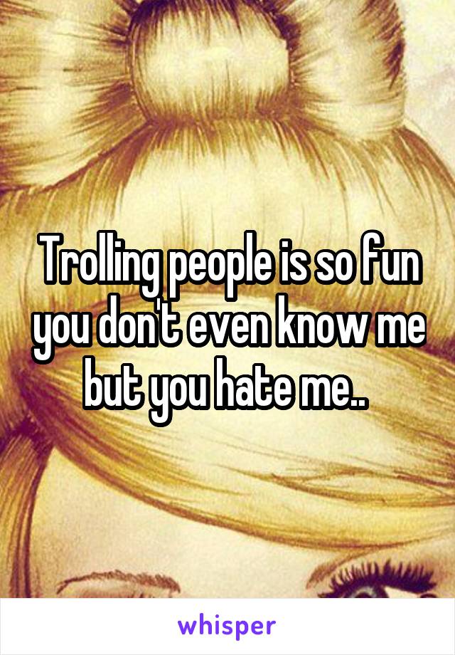 Trolling people is so fun you don't even know me but you hate me.. 