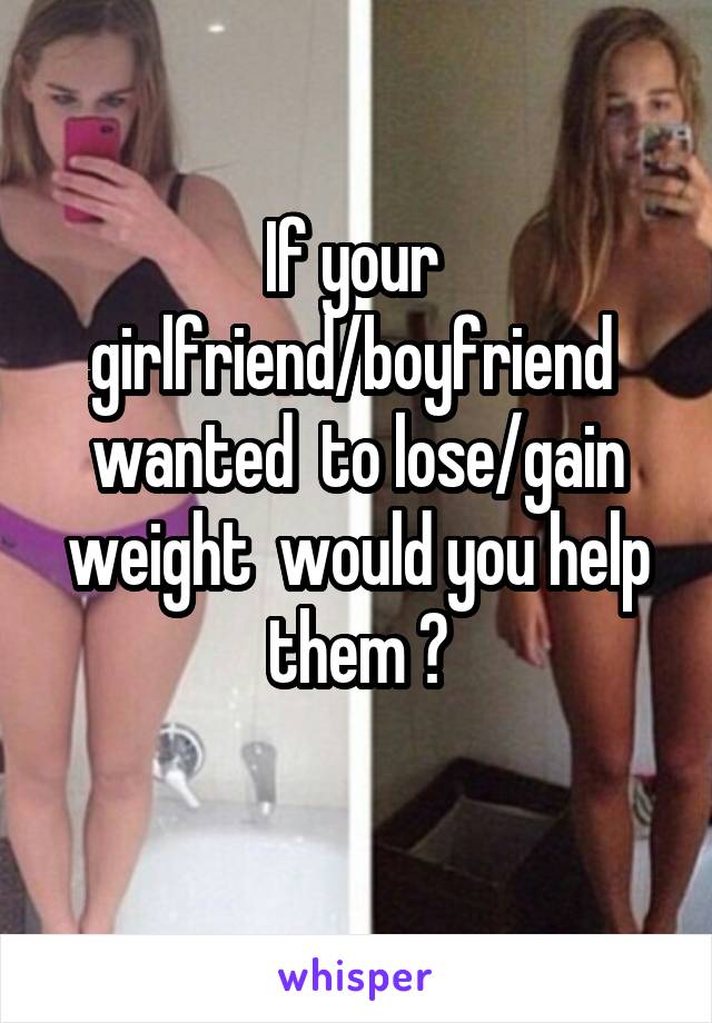 If your  girlfriend/boyfriend  wanted  to lose/gain weight  would you help them ?
