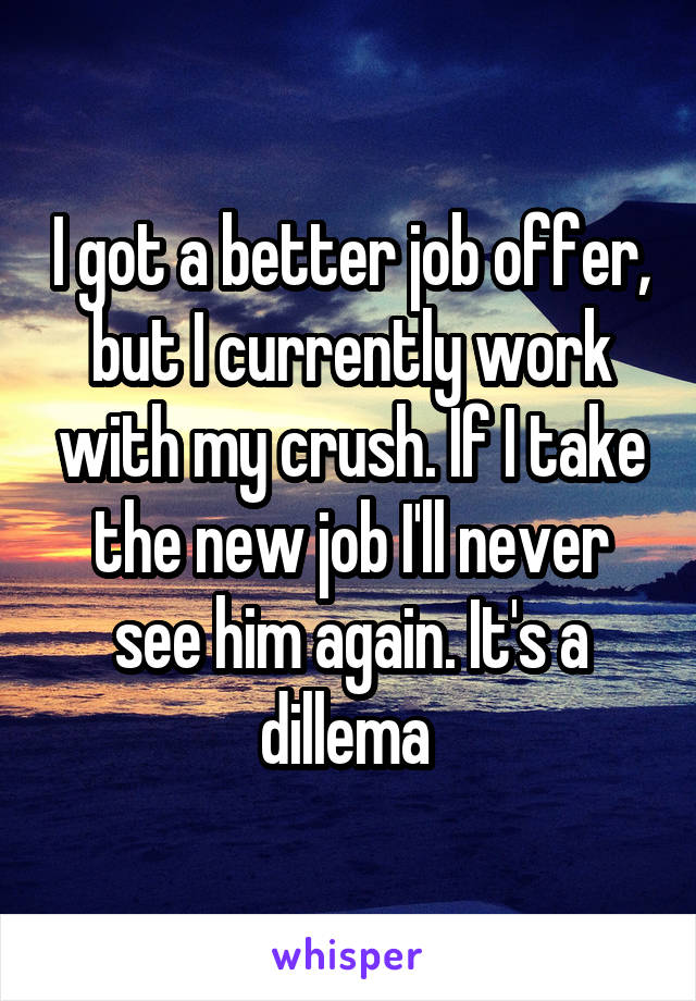 I got a better job offer, but I currently work with my crush. If I take the new job I'll never see him again. It's a dillema 