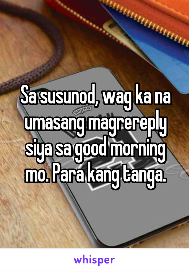 Sa susunod, wag ka na umasang magrereply siya sa good morning mo. Para kang tanga.