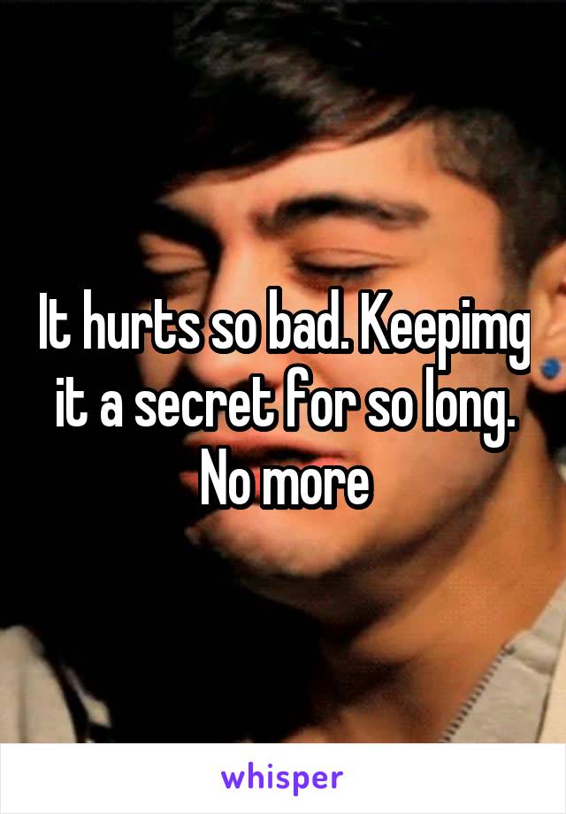 It hurts so bad. Keepimg it a secret for so long. No more