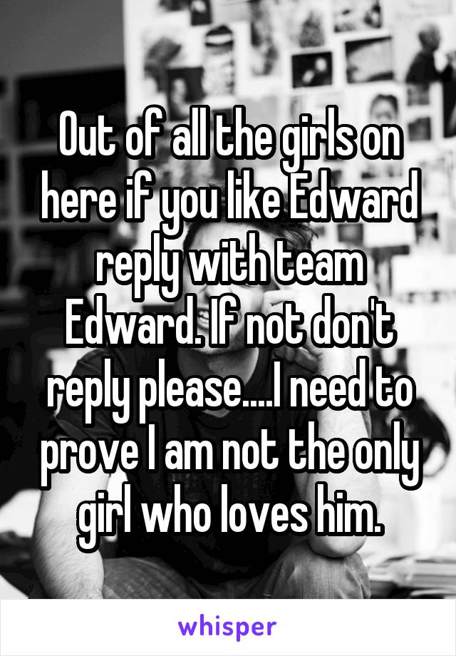 Out of all the girls on here if you like Edward reply with team Edward. If not don't reply please....I need to prove I am not the only girl who loves him.