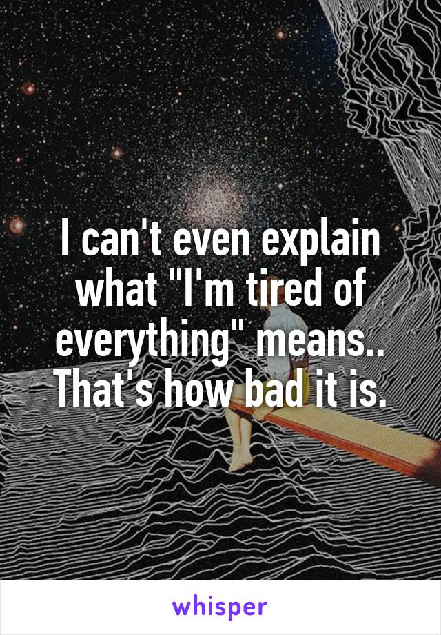 I can't even explain what "I'm tired of everything" means.. That's how bad it is.