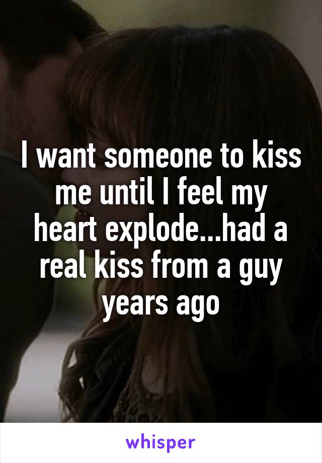 I want someone to kiss me until I feel my heart explode...had a real kiss from a guy years ago