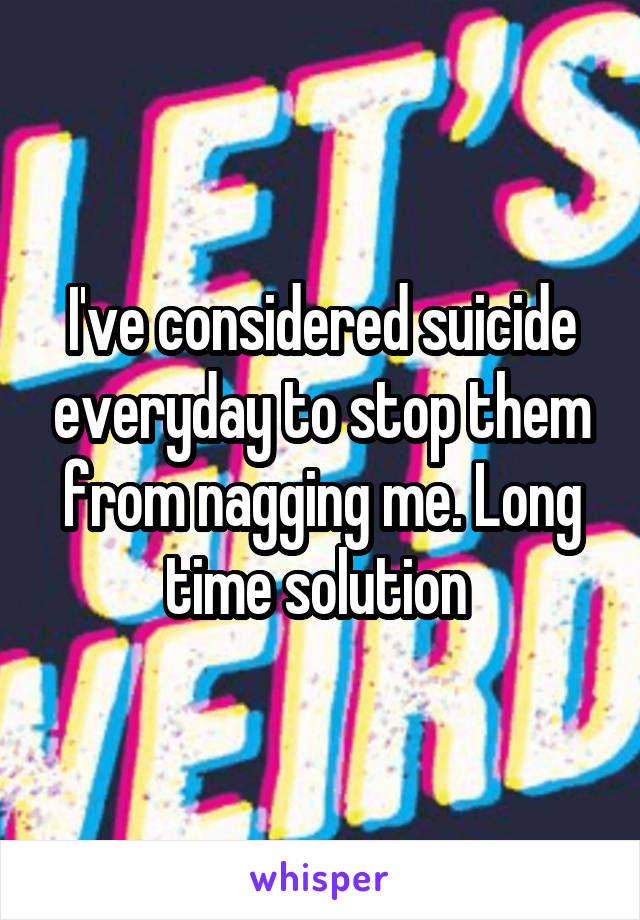 I've considered suicide everyday to stop them from nagging me. Long time solution 