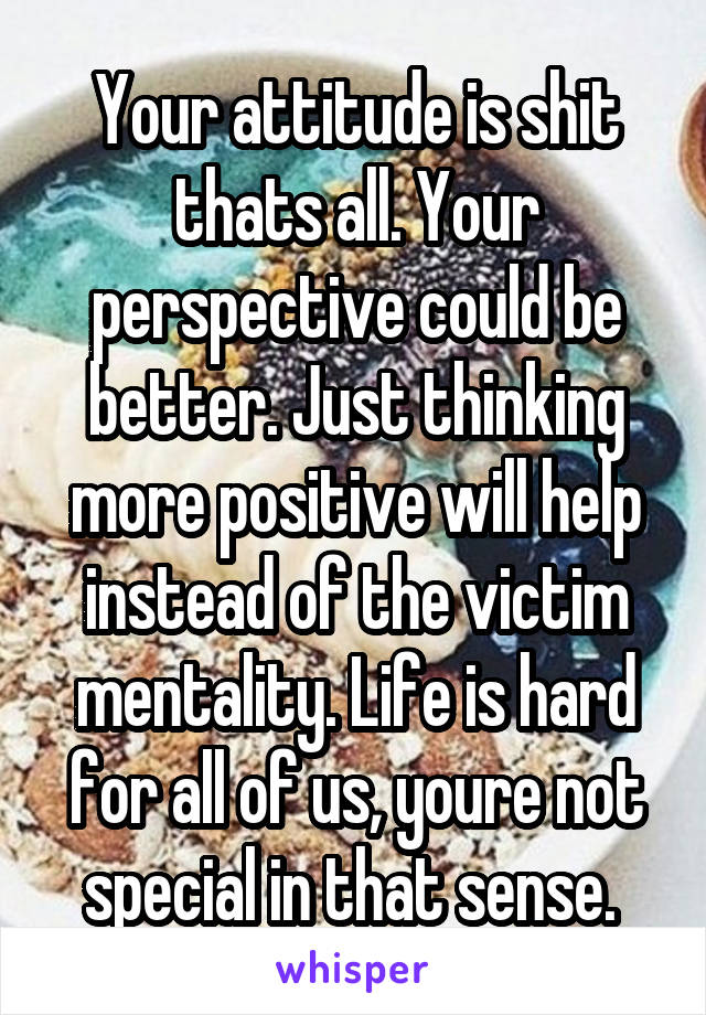 Your attitude is shit thats all. Your perspective could be better. Just thinking more positive will help instead of the victim mentality. Life is hard for all of us, youre not special in that sense. 