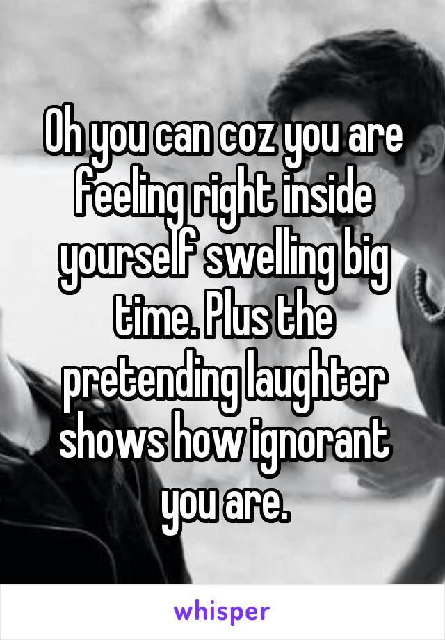 Oh you can coz you are feeling right inside yourself swelling big time. Plus the pretending laughter shows how ignorant you are.