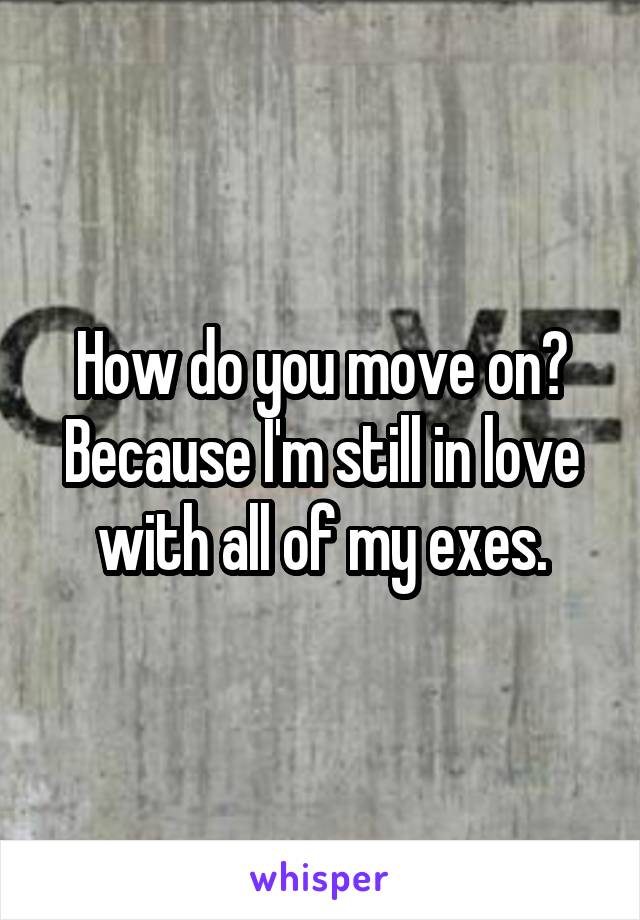 How do you move on? Because I'm still in love with all of my exes.