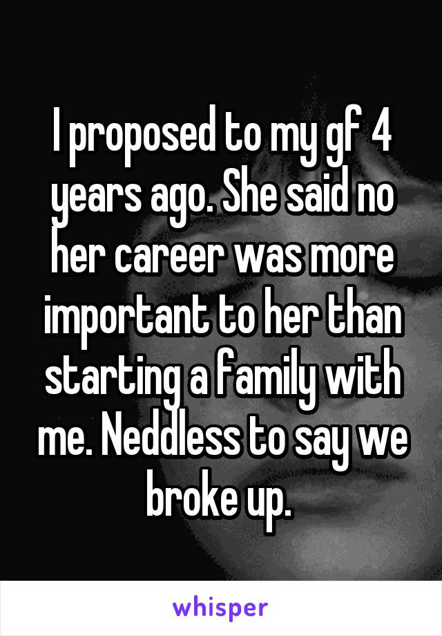 I proposed to my gf 4 years ago. She said no her career was more important to her than starting a family with me. Neddless to say we broke up. 