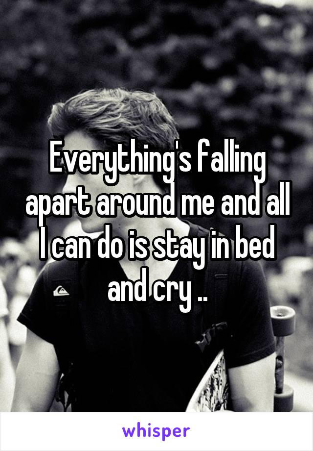 Everything's falling apart around me and all I can do is stay in bed and cry ..